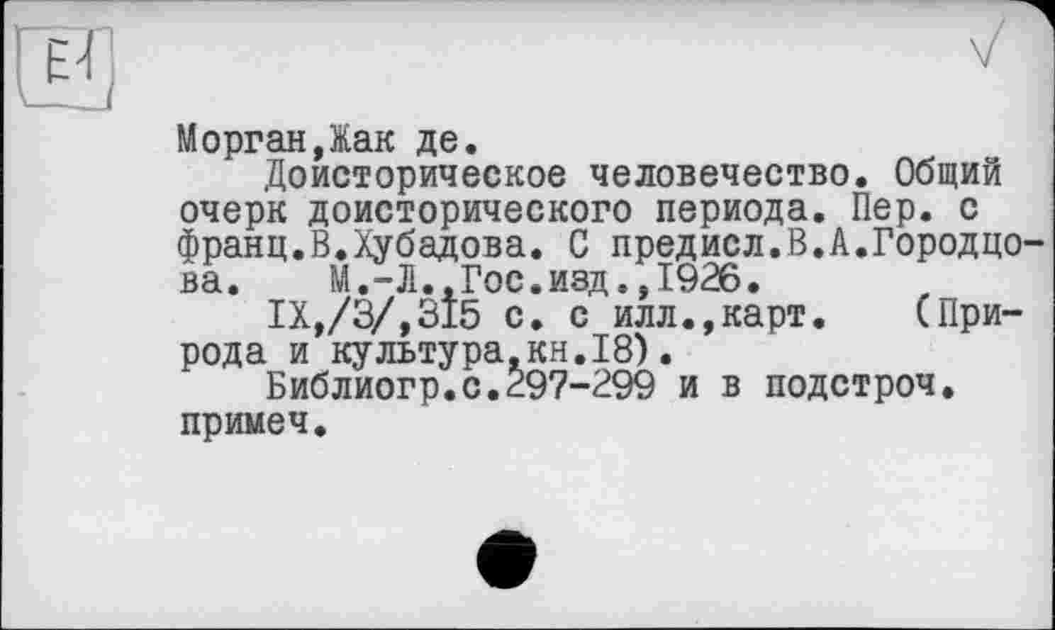 ﻿Морган,Жак де.
Доисторическое человечество. Общий очерк доисторического периода. Пер. с франц.В.Хубадова. С предисл.В.А.Городцо-ва.	М.-Л.,Гос.изд.,1926.
IX,/3/,315 с. с илл.,карт. (Природа и культура,кн.I8).
Библиогр.с.297-299 и в подстроч. примеч.